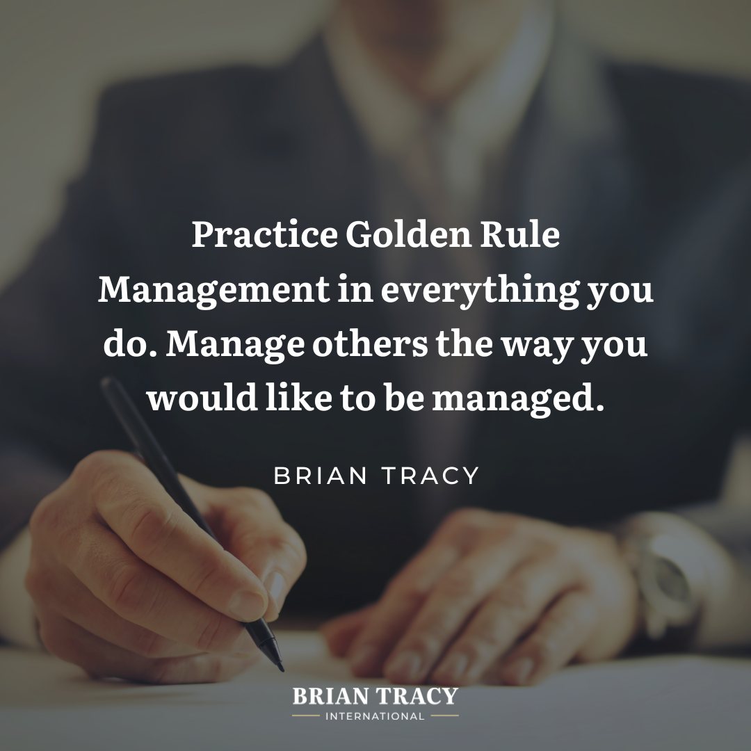 "Practice Golden Rule Management in everything you do. Manage others the way you would like to be managed." Brian Tracy